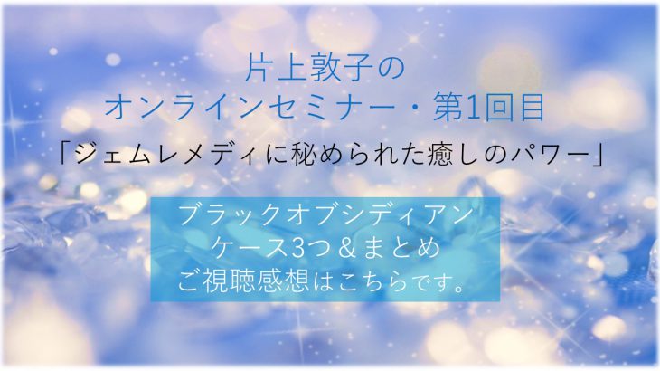 片上敦子のオンラインセミナー第1回目「ジェムレメディーに秘められた癒しのパワー・ブラックオブシディアンのケース3つ＆まとめ」のご視聴感想をまとめました。